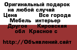 Оригинальный подарок на любой случай!!!! › Цена ­ 2 500 - Все города Мебель, интерьер » Другое   . Кировская обл.,Красное с.